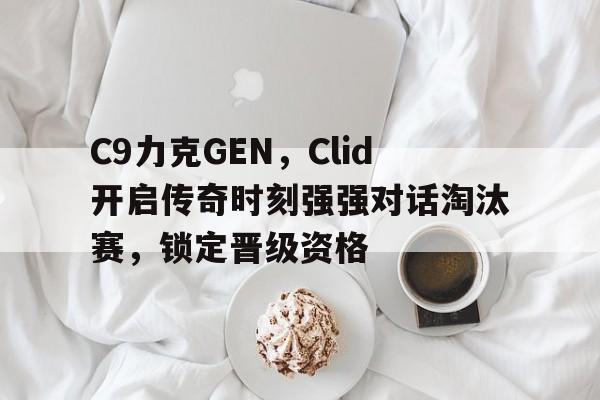 C9力克GEN,Clid开启传奇时刻强强对话淘汰赛,锁定晋级资格 C9力克GEN,Clid开启传奇时刻强强对话淘汰赛,锁定晋级资格